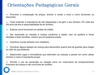 Promover a comparação de preços, ensinar a contar o troco e como funcionam os
descontos.

    Fazer entender a importância de não desperdiçar e de gerir o seu dinheiro. Por volta dos
5/6 anos dar-lhe a responsabilidade de ter dinheiro.

    Explicar como funcionam os cartões de crédito.

    Dar semanada ou mesada à criança (conforme a idade). Isso irá ajudá-la a tomar
decisões e fazer escolhas, mesmo que em pequena escala.

    Incentivar a juntar dinheiro num mealheiro.

    Conhecer alguns desejos da criança para demonstrar quanto terá de guardar para chegar
ao valor do que pretende.

    Desenvolver jogos e brincadeiras que estimulem as crianças a pensar em como utilizar
dinheiro e como é importante poupar.

     Permitir o uso da semanada ou mesada como um instrumento de amadurecimento
financeiro da criança e não uma fonte de conflitos.


                                                                                          27
 