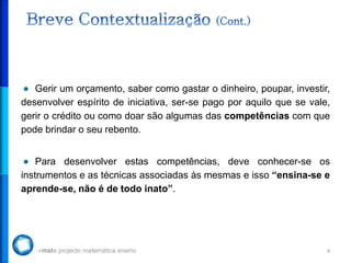 Gerir um orçamento, saber como gastar o dinheiro, poupar, investir,
desenvolver espírito de iniciativa, ser-se pago por aquilo que se vale,
gerir o crédito ou como doar são algumas das competências com que
pode brindar o seu rebento.


    Para desenvolver estas competências, deve conhecer-se os
instrumentos e as técnicas associadas às mesmas e isso “ensina-se e
aprende-se, não é de todo inato”.




                                                                      4
 