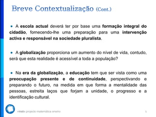 A escola actual deverá ter por base uma formação integral do
cidadão, fornecendo-lhe uma preparação para uma intervenção
activa e responsável na sociedade pluralista.


   A globalização proporciona um aumento do nível de vida, contudo,
será que esta realidade é acessível a toda a população?


   Na era da globalização, a educação tem que ser vista como uma
preocupação presente e de continuidade, perspectivando e
preparando o futuro, na medida em que forma a mentalidade das
pessoas, estreita laços que forjam a unidade, o progresso e a
identificação cultural.


                                                                  5
 