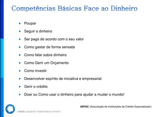 Poupar

Seguir o dinheiro

Ser pago de acordo com o seu valor

Como gastar de forma sensata

Como falar sobre dinheiro

Como Gerir um Orçamento

Como investir

Desenvolver espírito de iniciativa e empresarial

Gerir o crédito

Doar ou Como usar o dinheiro para ajudar a mudar o mundo!


                                  ASFAC (Associação de Instituições de Crédito Especializado)
 