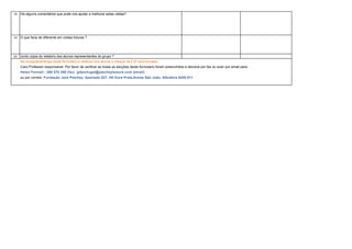 18   Há algums comentários que pode nos ajudar a melhorar estas visitas?




19   O que faria de diferente em visitas futuras ?




20   Junto cópia do relatório dos alunos representantes do grupo ?
     Na recepção/entrega deste formulário e relatorio dos alunos o cheque da FJP será enviado.
     Caro Professor responsável: Por favor de verificar se todas as secções deste formulario foram preenchidos e devolve por fax ou scan por email para:
     Helen Fennell : 289 570 399 (fax) jpfportugal@petcheyleisure.com (email)
     ou por correio: Fundação Jack Petchey, Apartado 827, Htl Oura Praia,Areias São João, Albufeira 8200-911
 