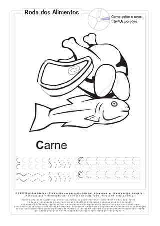 Roda dos Alimentos
                                                                                                                            Carne,peixe e ovos
                                                                                                                            1,5-4,5 porções




                           Carne
                                                                                    1




                                                                                    1




 © 2007 Bau das Ideias - Produzido em parceria com Artideas www.artideasdesign.co.uk/pt.
        P a r a q u a l q u e r i n f o r m a ç ã o v i s i t e o n o s s o w e b s i t e : w w w. i d e i a s a m b i e n ta i s . c o m . p t
      To d o s o s d e s e n h o s , g r á f i c o s , p r o j e c t o s , f o t o s , o u o u t r o s m a t e r i a i s c o l o c a d o s n o B a u d a s I d e i a s ,
             só devem ser usados de acordo com as sugestões propostas e apenas para uso pessoal.
     Não devem ser usados, reproduzidos ou copiados de qualquer outra forma e/ou para fins comerciais
sem a autorização escrita de Ideias Ambientais. Aconselha-se sempre a supervisão de um adulto na realização
 de qualquer actividade proposta no Bau das Ideias. O Ideias Ambientais não pode assumir responsabilidade
                      por danos causados na realização de qualquer actividade por nós proposta .
 