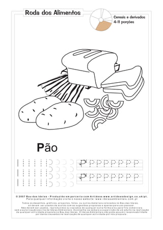 Roda dos Alimentos
                                                                                                                            Cereais e derivados
                                                                                                                            4-11 porções




                           Pão
                                                                                         2

                                                                                1




                                                                                         2

                                                                                1




 © 2007 Bau das Ideias - Produzido em parceria com Artideas www.artideasdesign.co.uk/pt.
        P a r a q u a l q u e r i n f o r m a ç ã o v i s i t e o n o s s o w e b s i t e : w w w. i d e i a s a m b i e n ta i s . c o m . p t
      To d o s o s d e s e n h o s , g r á f i c o s , p r o j e c t o s , f o t o s , o u o u t r o s m a t e r i a i s c o l o c a d o s n o B a u d a s I d e i a s ,
             só devem ser usados de acordo com as sugestões propostas e apenas para uso pessoal.
     Não devem ser usados, reproduzidos ou copiados de qualquer outra forma e/ou para fins comerciais
sem a autorização escrita de Ideias Ambientais. Aconselha-se sempre a supervisão de um adulto na realização
 de qualquer actividade proposta no Bau das Ideias. O Ideias Ambientais não pode assumir responsabilidade
                      por danos causados na realização de qualquer actividade por nós proposta .
 