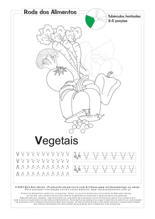 Roda dos Alimentos
                                                                                                                            Tubérculos hortícolas
                                                                                                                            3-5 porções




                           Vegetais
                                                                              1       2




                                                                              1       2




 © 2007 Bau das Ideias - Produzido em parceria com Artideas www.artideasdesign.co.uk/pt.
        P a r a q u a l q u e r i n f o r m a ç ã o v i s i t e o n o s s o w e b s i t e : w w w. i d e i a s a m b i e n ta i s . c o m . p t
      To d o s o s d e s e n h o s , g r á f i c o s , p r o j e c t o s , f o t o s , o u o u t r o s m a t e r i a i s c o l o c a d o s n o B a u d a s I d e i a s ,
             só devem ser usados de acordo com as sugestões propostas e apenas para uso pessoal.
     Não devem ser usados, reproduzidos ou copiados de qualquer outra forma e/ou para fins comerciais
sem a autorização escrita de Ideias Ambientais. Aconselha-se sempre a supervisão de um adulto na realização
 de qualquer actividade proposta no Bau das Ideias. O Ideias Ambientais não pode assumir responsabilidade
                      por danos causados na realização de qualquer actividade por nós proposta .
 