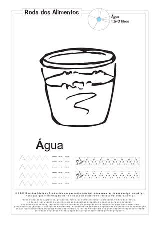 Roda dos Alimentos
                                                                                                                            Água
                                                                                                                            1,5-3 litros




                           Água
                                                                              1        2
                                                                                   3




                                                                              1        2
                                                                                   3




 © 2007 Bau das Ideias - Produzido em parceria com Artideas www.artideasdesign.co.uk/pt.
        P a r a q u a l q u e r i n f o r m a ç ã o v i s i t e o n o s s o w e b s i t e : w w w. i d e i a s a m b i e n ta i s . c o m . p t
      To d o s o s d e s e n h o s , g r á f i c o s , p r o j e c t o s , f o t o s , o u o u t r o s m a t e r i a i s c o l o c a d o s n o B a u d a s I d e i a s ,
             só devem ser usados de acordo com as sugestões propostas e apenas para uso pessoal.
     Não devem ser usados, reproduzidos ou copiados de qualquer outra forma e/ou para fins comerciais
sem a autorização escrita de Ideias Ambientais. Aconselha-se sempre a supervisão de um adulto na realização
 de qualquer actividade proposta no Bau das Ideias. O Ideias Ambientais não pode assumir responsabilidade
                      por danos causados na realização de qualquer actividade por nós proposta .
 