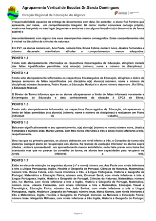 Agrupamento Vertical de Escolas Dr.Garcia Domingues
        Direção Regional de Educação do Algarve

irresponsabilidade aquando da entrega de documentos com data. De salientar, o aluno Rui Ferreira que
apresenta, por vezes, um comportamentos irregular, tal como: manter conversas consigo próprio,
mostrar-se irrequieto no seu lugar (erguer-se e sentar-se com alguma frequência) e demonstrar de forma
audível o

descontentamento com alguns dos seus desempenhos menos conseguidos. Estes comportamentos não
é visível na disciplina de ciências da natureza.

Em EVT, as alunas número um, Ana Paula, número três, Bruna Felícia, número nove, Jéssica Fernandes e
número     dezasseis    manifestam      atitudes   e     comportamentos       menos       adequados.

PONTO 1.3
Tendo sido atempadamente informados os respectivos Encarregados de Educação, atingiram metade
das faltas injustificadas permitidas o(s) aluno(s) (número, nome e número de disciplinas)

PONTO 1.4
Tendo sido atempadamente informados os respectivos Encarregados de Educação, atingiram o dobro de
tempos semanais de faltas injustificadas por disciplina o(s) aluno(s) (número, nome e número de
disciplinas) número dezassete, Pedro Nunes, a Educação Musical e o aluno número dezanove , Rui Silva,
a Educação Musical.

O Diretor de Turma informou que se os alunos ultrapassarem o limite de faltas informará novamente a
Encarregada de Educação e dará conhecimento da situação à CPCJ de Silves.

PONTO 1.5
Tendo sido atempadamente informados os respectivos Encarregados de Educação, ultrapassaram o
limite de faltas permitidas o(s) aluno(s) (número, nome e número de disciplinas) e realizaram um Plano
Individual                      de                                        trabalho__________________

PONTO 1.6
Baixaram significativamente o seu aproveitamento, o(s) aluno(s) (número e nome) número nove, Jéssica
Fernandes e número onze, Marco Gomes, com três níveis inferiores a três e cinco níveis inferiores a três,
respetivamente.

Uma vez que no primeiro período, os alunos obtiveram um nível inferior a três, o Conselho de turma não
elaborou qualquer plano de recuperação aos alunos. Na reunião de avaliação intercalar os alunos supra
citados , embora apresentando um aproveitamento menos satisfatório, nada fazia prever uma baixa tao
acentuada mas que no parecer do conselho de turma, os alunos tem capacidades para recuperar os
níveis                          inferiores                           a                            três.

PONTO 1.7
Estão em risco de retenção os seguintes alunos ( nº e nome) número um, Ana Paula com níveis inferiores
a três a Língua Portuguesa, Inglês, História e Geografia de Portugal, Ciências da Natureza, Matemática;
número três, Bruna Felícia, com níveis inferiores a três, a Língua Portuguesa, História e Geografia de
Portugal, Matemática e Educação Física; número seis, Emanuel Serol, com níveis inferiores a três a
Língua Portuguesa, Inglês, História e Geografia de Portugal, Ciências da Natureza, Matemática; número
oito, Ivo Martins, com níveis inferiores a três a Inglês, História e Geografia de Portugal, Matemática,
número nove, Jéssica Fernandes, com níveis inferiores a três a Matemática, Educação Visual e
Tecnológica, Educação Física; número dez, João Santos, com níveis inferiores a três a Língua
Portuguesa, Inglês, História e Geografia de Portugal; número onze, Marco Gomes, com níveis inferiores a
três a Matemática, Inglês, História e Geografia de Portugal, Ciências da Natureza e Educação Física;
número treze, Margarida Milhazes, com níveis inferiores a três Inglês, História e Geografia de Portugal,




                                                 Página 4
 