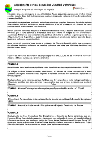 Agrupamento Vertical de Escolas Dr.Garcia Domingues
        Direção Regional de Educação do Algarve

interesse e empenho em superar a suas dificuldades. Revela pequenos progressos ao nível da leitura,
escrita e calculo. Gosta de trabalhos manuais revelando imaginação e alguma destreza. Deverá melhorar
a sua pontualidade.

Foram ainda consideradas e analisadas as medidas educativas especiais do mesmo Decreto-lei, referido
anteriormente, aplicadas ao aluno Rui Manuel Costa Silva, nº19 , os professores do Conselho de Turma
consideram que as mesmas têm sido adequadas.

No que concerne à área não disciplinar de Autonomia Pessoal e Social, a docente de Educação Especial
informou que o aluno continua a demonstrar baixa auto estima em relação às suas competências
académicas. Melhorou o seu comportamento, continua a trabalhar e a esforça-se para superar as suas
dificuldades. Gosta de partilhar as suas vivências apresentando um discurso lógico e coerente. Deverá
igualmente melhorar a sua pontualidade.

Ainda no que diz respeito a estes alunos, a professora de Educação Especial solicita que os docentes
das diversas disciplinas coloquem os trabalhos realizados nas aulas, das diferentes disciplinas, nos
dossiês, da sala de CEI.




segundo as indicações da equipa de educação especial da DREALG, no fim do ano letivo é necessário
elaborar o CEI dos alunos para o próximo ano letivo.


PONTO 5.1
O Conselho de turma analisou de seguida os casos dos alunos abrangidos pelo Decreto-lei n.º 3/2008.

Em relação ao aluno número dezassete, Pedro Nunes, o Conselho de Turma considera que o aluno
apresenta uma ligeira melhoria no seu empenho e interesse. Contudo deve continuar a aplicar-se nas
tarefas propostas.

Relativamente ao aluno número dezanove, Rui Silva, este deve empenhar-se muito mais para colmatar as
dificuldades sentidas, bem como ser mais responsável no que toca a trazer o material para a aula de
Educação                                            Física.

PONTO 6 : Alunos Estrangeiros abrangidos pelo Despacho Normativo n.º 7/2006


PONTO 6.1
O Conselho de Turma analisou ainda o(s) caso(s) do(s) aluno(s) abrangidos pelo Despacho Normativo n.º
7/2006                                                                                       ______

PONTO 7 : Áreas Curriculares não Disciplinares e Projecto Curricular de Turma


PONTO 7.1
Relativamente às Áreas Curriculares Não Disciplinares o Conselho de Turma considerou que em
Formação Cívica, foram tratados assuntos relacionados com a direcção de turma; divulgação/análise de
informação pertinente para os alunos; eleição do Prémio Mensal Realização Jack Petchey e Turma TOP;
limpeza da escola no âmbito das Brigadas Verdes; Módulo cidadania e segurança; Avaliação do Projeto
Educativo de Escola; Esclarecimento aos alunos sobre o plano de evacuação.




                                                Página 6
 