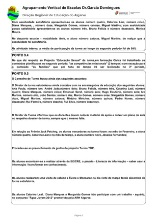 Agrupamento Vertical de Escolas Dr.Garcia Domingues
        Direção Regional de Educação do Algarve

Com assiduidade satisfatória apresentam-se os alunos número quatro, Catarina Leal, número cinco,
Diana Marques, , número doze, Margarida Gomes, número catorze, Miguel Martins; com assiduidade
pouco satisfatória apresentam-se os alunos número três, Bruna Felícia e número dezasseis, Mónica
Moura.

No desporto escolar - modalidade ténis, o aluno número catorze, Miguel Martins, de realçar que a
assiduidade foi satisfatória.

Na atividade interna, a média de participação da turma ao longo do segundo período foi de 99%         .

PONTO 9.4
No que diz respeito ao Projecto “Educação Sexual” da turma,em formação Cívica foi trabalhado os
conteúdos planificados no segundo período, "as competências relacionais" (2 tempos) com exceção para
o conteúdo "as famílias" que por falta de tempo irá ser lecionado no 3º período.

PONTO 9.5
O Conselho de Turma tratou ainda dos seguintes assuntos:

O Diretor de turma estabeleceu ainda contatos com os encarregados de educação dos seguintes alunos:
Ana Paula, número um; André João,número dois; Bruna Felícia, número três, Catarina Leal, número
quatro; Diana Marques, número cinco; Emanuel Serol, número seis; Hugo Eleutério, número sete; Ivo
Martins, número oito, João Santos; número dez, Marco Gomes, número onze; Margarida Gomes, número
doze, Miguel Martins, número catorze; Mirtcho Mirtchev, número quinze; Pedro Nunes, número
dezassete; Rui Ferreira, número dezoito; Rui Silva, número dezanove.




O Diretor de Turma informou que os docentes devem colocar material de apoio e deixar um plano de aula
no respetivo dossier de turma, sempre que o mesmo falte.




Em relação ao Prémio Jack Petchey, os alunos vencedores na turma foram: no mês de Fevereiro, a aluna
número quatro, Catarina Leal e no mês de Março, a aluna número nove, Jéssica Fernandes;




Procedeu-se ao preenchimento da grelha do projecto Turma TOP.




Os alunos encontram-se a realizar através da BE/CRE, o projeto - Literacia de Informação – saber usar a
informação / transformar em conhecimento.




Os alunos realizaram uma visita de estudo a Évora e Monsaraz no dia vinte de março tendo decorrido de
forma satisfatória.




Os alunos Catarina Leal, Diana Marques e Margarida Gomes irão participar com um trabalho - aquário,
no concurso "Água Jovem 2012" promovido pela ARH Algarve.




                                                Página 8
 