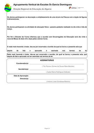 Agrupamento Vertical de Escolas Dr.Garcia Domingues
         Direção Regional de Educação do Algarve



Os alunos participaram na decoração e embelezamento de uma árvore da Páscoa com criação de figuras
tridimensionais.




Os alunos particparam na atividade de educação física - passeio pedestre realizado no dia vinte e três de
março.




Por fim o Director de Turma informou que a reunião com Encarregados de Educação será dia vinte e
nove de Março de dois mil e doze pelas catorze horas.




E nada mais havendo a tratar, deu-se por encerrada a reunião da qual se lavrou a presente acta que

depois      de       lida     e     aprovada        é        assinada     nos       termos    da      lei

Nada mais havendo a tratar, deu-se por encerrada a reunião, da qual se lavrou a presente acta, que
depois de lida e aprovada vai ser assinada nos termos da lei.

                                           ASSINATURAS
            Coordenador(a): ______________________________________________________________
                                               ( Tito Romeu Gomes de Sousa Maia Mendes)
                 Secretário(a): ______________________________________________________________
                                                    ( Isabel Maria Rodrigues Estêvão)

         Data de Aprovação:
                  Director(a): ______________________________________________________________
                                                    ( António José Condessa Martins)




                                                  Página 9
 