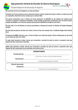 Agrupamento Vertical de Escolas Dr.Garcia Domingues
        Direção Regional de Educação do Algarve

Os docentes da turma entregaram as aulas previstas.

O Diretor de Turma informou que os docentes devem colocar material de apoio e deixar um plano de aula
no respectivo dossié de turma, sempre que o mesmo falte.

Os alunos juntamente com o diretor de turma estiveram na BE/CRE no dia dezoito de outubro para
conhecer o espaço e respetivas atividades; neste sentido os docentes juntamente com os alunos devem
realizar atividades e /ou recorrer sempre que possível à BE/CRE ao longo do ano letivo.

No dia vinte e um de Outubro os alunos procederam à limpeza da escola no âmbito do Projeto Brigadas
Verdes.

No dia treze de janeiro de dois mil e doze a turma irá ter uma sessão com o Instituto Piaget sobre Saúde
Oral.

O docente de EMRC informou que a turma irá fazer uma visita de estudo a Évora e Monsaraz no dia vinte
e um março de dois mil e doze;

E nada mais havendo a tratar, deu-se por encerrada a reunião da qual se lavrou a presente acta que
depois de lida e aprovada é assinada.


Nada mais havendo a tratar, deu-se por encerrada a reunião, da qual se lavrou a presente acta, que
depois de lida e aprovada vai ser assinada nos termos da lei.

                                           ASSINATURAS
           Coordenador(a): ______________________________________________________________
                                             ( Tito Romeu Gomes de Sousa Maia Mendes)
              Secretário(a): ______________________________________________________________
                                                   ( Isabel Maria Rodrigues Estêvão)

        Data de Aprovação:
                Director(a): ______________________________________________________________
                                                   ( António José Condessa Martins)




                                             Página 3/3
 