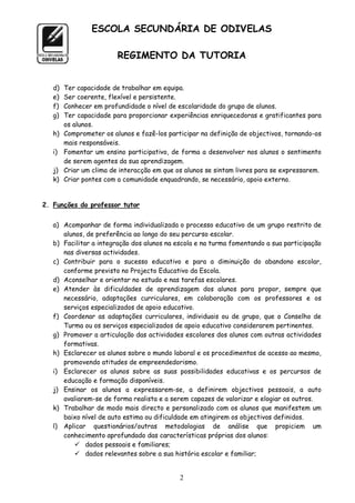 ESCOLA SECUNDÁRIA DE ODIVELAS

                         REGIMENTO DA TUTORIA


   d)   Ter capacidade de trabalhar em equipa.
   e)   Ser coerente, flexível e persistente.
   f)   Conhecer em profundidade o nível de escolaridade do grupo de alunos.
   g)   Ter capacidade para proporcionar experiências enriquecedoras e gratificantes para
        os alunos.
   h)   Comprometer os alunos e fazê-los participar na definição de objectivos, tornando-os
        mais responsáveis.
   i)   Fomentar um ensino participativo, de forma a desenvolver nos alunos o sentimento
        de serem agentes da sua aprendizagem.
   j)   Criar um clima de interacção em que os alunos se sintam livres para se expressarem.
   k)   Criar pontes com a comunidade enquadrando, se necessário, apoio externo.


2. Funções do professor tutor


   a) Acompanhar de forma individualizada o processo educativo de um grupo restrito de
      alunos, de preferência ao longo do seu percurso escolar.
   b) Facilitar a integração dos alunos na escola e na turma fomentando a sua participação
      nas diversas actividades.
   c) Contribuir para o sucesso educativo e para a diminuição do abandono escolar,
      conforme previsto no Projecto Educativo da Escola.
   d) Aconselhar e orientar no estudo e nas tarefas escolares.
   e) Atender às dificuldades de aprendizagem dos alunos para propor, sempre que
      necessário, adaptações curriculares, em colaboração com os professores e os
      serviços especializados de apoio educativo.
   f) Coordenar as adaptações curriculares, individuais ou de grupo, que o Conselho de
      Turma ou os serviços especializados de apoio educativo considerarem pertinentes.
   g) Promover a articulação das actividades escolares dos alunos com outras actividades
      formativas.
   h) Esclarecer os alunos sobre o mundo laboral e os procedimentos de acesso ao mesmo,
      promovendo atitudes de empreendedorismo.
   i) Esclarecer os alunos sobre as suas possibilidades educativas e os percursos de
      educação e formação disponíveis.
   j) Ensinar os alunos a expressarem-se, a definirem objectivos pessoais, a auto
      avaliarem-se de forma realista e a serem capazes de valorizar e elogiar os outros.
   k) Trabalhar de modo mais directo e personalizado com os alunos que manifestem um
      baixo nível de auto estima ou dificuldade em atingirem os objectivos definidos.
   l) Aplicar questionários/outras metodologias de análise que propiciem um
      conhecimento aprofundado das características próprias dos alunos:
           dados pessoais e familiares;
           dados relevantes sobre a sua história escolar e familiar;


                                             2
 