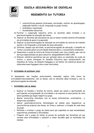 ESCOLA SECUNDÁRIA DE ODIVELAS

                         REGIMENTO DA TUTORIA


             características pessoais (interesses, motivações, «estilo» de aprendizagem,
                adaptação familiar e social, integração no grupo-turma);
             problemas e inquietudes;
             necessidades educativas.
   m)   Facilitar a cooperação educativa entre os docentes da(s) turma(s) e os
        pais/encarregados de educação dos alunos.
   n)   Implicar os docentes das disciplinas em que os alunos revelam maiores dificuldades
        em actividades de apoio à recuperação.
   o)   Implicar os pais/encarregados de educação em actividades de controlo do trabalho
        escolar e de integração e orientação dos seus educandos.
   p)   Informar, sempre que solicitado, os pais/encarregados de educação, o Conselho de
        Turma e os alunos sobre as actividades desenvolvidas e o concomitante rendimento.
   q)   Desenvolver a acção de tutoria de forma articulada, quer com a família, quer com os
        serviços especializados de apoio educativo, designadamente NAE e SPO.
   r)   Elaborar relatórios periódicos (um por período) sobre os resultados da acção de
        tutoria, a serem entregues no Conselho Executivo para esclarecimento dos
        Conselhos de Turma, do Conselho Pedagógico e da família. Os relatórios devem ser
        elaborados numa linguagem clara e sem tecnicismos.


3. Actividades do professor tutor


O desempenho das funções anteriormente elencadas implica três níveis de
actividades/relacionamentos: com os alunos, com os docentes da(s) turma(s) e com os
pais/encarregados de educação.

 Actividades com os alunos

       Explicar as funções e tarefas da tutoria, dando aos alunos a oportunidade de
        participarem na programação de actividades e de exporem os seus pontos de vista
        sobre questões que digam respeito ao grupo.
       Manter entrevistas individuais com os alunos (informativas, orientadoras, …),
        sempre que necessário.
       Aplicar questionários/outras metodologias de análise para diagnosticar as
        características próprias dos alunos, de forma a conhecer a situação de cada aluno
        do grupo.
       Estimular e orientar o grupo de alunos para que exponham as suas necessidades,
        expectativas, problemas e dificuldades.
       Preparar com o grupo de alunos as provas de avaliação nas disciplinas em que
        revelem mais dificuldades e comentar e tomar decisões após os resultados das
        mesmas.


                                             3
 