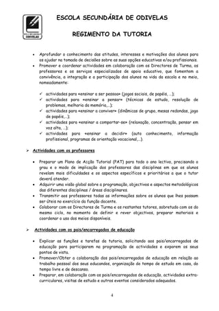 ESCOLA SECUNDÁRIA DE ODIVELAS

                           REGIMENTO DA TUTORIA


         Aprofundar o conhecimento das atitudes, interesses e motivações dos alunos para
          os ajudar na tomada de decisões sobre as suas opções educativas e/ou profissionais.
         Promover e coordenar actividades em colaboração com os Directores de Turma, os
          professores e os serviços especializados de apoio educativo, que fomentem a
          convivência, a integração e a participação dos alunos na vida da escola e no meio,
          nomeadamente:

           actividades para «ensinar a ser pessoa» (jogos sociais, de papéis, …);
           actividades para «ensinar a pensar» (técnicas de estudo, resolução de
            problemas, melhoria da memória,…);
           actividades para «ensinar a conviver» (dinâmicas de grupo, mesas redondas, jogo
            de papéis,…);
           actividades para «ensinar a comportar-se» (relaxação, concentração, pensar em
            voz alta, …);
           actividades para «ensinar a decidir» (auto conhecimento, informação
            profissional, programas de orientação vocacional,…).

 Actividades com os professores

         Preparar um Plano de Acção Tutorial (PAT) para todo o ano lectivo, precisando o
          grau e o modo de implicação dos professores das disciplinas em que os alunos
          revelam mais dificuldades e os aspectos específicos e prioritários a que o tutor
          deverá atender.
         Adquirir uma visão global sobre a programação, objectivos e aspectos metodológicos
          das diferentes disciplinas / áreas disciplinares.
         Transmitir aos professores todas as informações sobre os alunos que lhes possam
          ser úteis no exercício da função docente.
         Colaborar com os Directores de Turma e os restantes tutores, sobretudo com os do
          mesmo ciclo, no momento de definir e rever objectivos, preparar materiais e
          coordenar o uso dos meios disponíveis.

       Actividades com os pais/encarregados de educação

         Explicar as funções e tarefas da tutoria, solicitando aos pais/encarregados de
          educação para participarem na programação de actividades e exporem os seus
          pontos de vista.
         Promover/Obter a colaboração dos pais/encarregados de educação em relação ao
          trabalho pessoal dos seus educandos, organização do tempo de estudo em casa, do
          tempo livre e de descanso.
         Preparar, em colaboração com os pais/encarregados de educação, actividades extra-
          curriculares, visitas de estudo e outros eventos considerados adequados.


                                               4
 