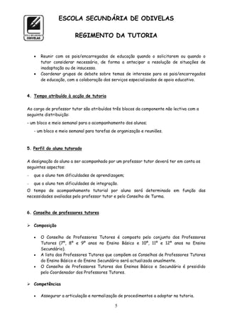 ESCOLA SECUNDÁRIA DE ODIVELAS

                         REGIMENTO DA TUTORIA


       Reunir com os pais/encarregados de educação quando o solicitarem ou quando o
        tutor considerar necessário, de forma a antecipar a resolução de situações de
        inadaptação ou de insucesso.
       Coordenar grupos de debate sobre temas de interesse para os pais/encarregados
        de educação, com a colaboração dos serviços especializados de apoio educativo.


4. Tempo atribuído à acção de tutoria


Ao cargo de professor tutor são atribuídos três blocos da componente não lectiva com a
seguinte distribuição:
- um bloco e meio semanal para o acompanhamento dos alunos;
    - um bloco e meio semanal para tarefas de organização e reuniões.



5. Perfil do aluno tutorado


A designação do aluno a ser acompanhado por um professor tutor deverá ter em conta os
seguintes aspectos:
   que o aluno tem dificuldades de aprendizagem;
   que o aluno tem dificuldades de integração.
O tempo de acompanhamento tutorial por aluno será determinado em função das
necessidades avaliadas pelo professor tutor e pelo Conselho de Turma.


6. Conselho de professores tutores


 Composição

       O Conselho de Professores Tutores é composto pelo conjunto dos Professores
        Tutores (7º, 8º e 9º anos no Ensino Básico e 10º, 11º e 12º anos no Ensino
        Secundário).
       A lista dos Professores Tutores que compõem os Conselhos de Professores Tutores
        do Ensino Básico e do Ensino Secundário será actualizada anualmente.
       O Conselho de Professores Tutores dos Ensinos Básico e Secundário é presidido
        pelo Coordenador dos Professores Tutores.

 Competências

       Assegurar a articulação e normalização de procedimentos a adoptar na tutoria.

                                             5
 