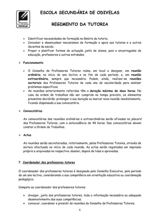ESCOLA SECUNDÁRIA DE ODIVELAS

                        REGIMENTO DA TUTORIA


      Identificar necessidades de formação no âmbito da tutoria.
      Conceber e desencadear mecanismos de formação e apoio aos tutores e a outros
       docentes da escola.
      Propor e planificar formas de actuação junto de alunos, pais e encarregados de
       educação, professores e outras entidades.

 Funcionamento

      O Conselho de Professores Tutores reúne, em local a designar, em reunião
       ordinária, no início do ano lectivo e no fim de cada período, e, em reunião
       extraordinária, sempre que necessário. Podem, ainda, realizar-se reuniões
       sectoriais dos Professores Tutores de cada ano de escolaridade para analisar
       problemas específicos.
      As reuniões anteriormente referidas têm a duração máxima de duas horas. No
       caso da ordem de trabalhos não ser cumprida no tempo previsto, os elementos
       presentes decidirão: prolongar a sua duração ou marcar nova reunião imediatamente,
       ficando dispensada a sua convocatória.

 Convocatórias

   As convocatórias das reuniões ordinárias e extraordinárias serão afixadas no placard
   dos Professores Tutores, com a antecedência de 48 horas. Das convocatórias devem
   constar a Ordem de Trabalhos.

 Actas

   As reuniões serão secretariadas, rotativamente, pelos Professores Tutores, através de
   sorteio efectuado no início de cada reunião. As actas serão registadas em impresso
   próprio e arquivadas no respectivo dossier, depois de lidas e aprovadas.


7. Coordenador dos professores tutores


O coordenador dos professores tutores é designado pelo Conselho Executivo, pelo período
de um ano lectivo, considerando a sua competência em orientação educativa ou coordenação
pedagógica.

Compete ao coordenador dos professores tutores:

      divulgar, junto dos professores tutores, toda a informação necessária ao adequado
       desenvolvimento das suas competências;
      convocar, coordenar e presidir às reuniões do Conselho de Professores Tutores;

                                           6
 