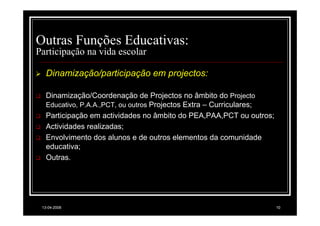 Outras Funções Educativas:
Participação na vida escolar

   Dinamização/participação em projectos:

   Dinamização/Coordenação de Projectos no âmbito do Projecto
   Educativo, P.A.A.,PCT, ou outros Projectos Extra – Curriculares;
   Participação em actividades no âmbito do PEA,PAA,PCT ou outros;
   Actividades realizadas;
   Envolvimento dos alunos e de outros elementos da comunidade
   educativa;
   Outras.




 13-04-2008                                                           10
 