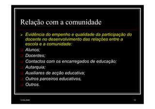 Relação com a comunidade
     Evidência do empenho e qualidade da participação do
     docente no desenvolvimento das relações entre a
     escola e a comunidade:
     Alunos;
     Docentes;
     Contactos com os encarregados de educação;
     Autarquia;
     Auxiliares de acção educativa;
     Outros parceiros educativos,
     Outros.


13-04-2008                                                 12
 