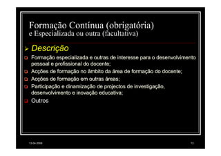 Formação Contínua (obrigatória)
e Especializada ou outra (facultativa)

 Descrição
 Formação especializada e outras de interesse para o desenvolvimento
 pessoal e profissional do docente;
 Acções de formação no âmbito da área de formação do docente;
 Acções de formação em outras áreas;
 Participação e dinamização de projectos de investigação,
 desenvolvimento e inovação educativa;
 Outros




13-04-2008                                                       13
 