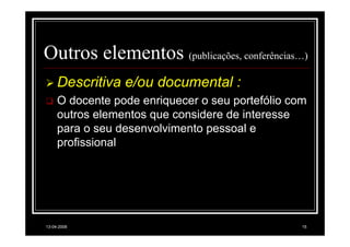 Outros elementos (publicações, conferências…)
     Descritiva e/ou documental :
     O docente pode enriquecer o seu portefólio com
     outros elementos que considere de interesse
     para o seu desenvolvimento pessoal e
     profissional




13-04-2008                                        15
 