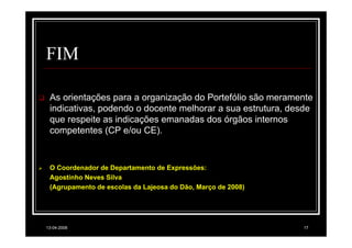 FIM

 As orientações para a organização do Portefólio são meramente
 indicativas, podendo o docente melhorar a sua estrutura, desde
 que respeite as indicações emanadas dos órgãos internos
 competentes (CP e/ou CE).


 O Coordenador de Departamento de Expressões:
 Agostinho Neves Silva
 (Agrupamento de escolas da Lajeosa do Dão, Março de 2008)




13-04-2008                                                   17
 