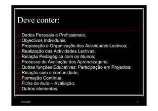 Deve conter:
 Dados Pessoais e Profissionais;
 Objectivos Individuais;
 Preparação e Organização das Actividades Lectivas;
 Realização das Actividades Lectivas;
 Relação Pedagógica com os Alunos;
 Processo de Avaliação das Aprendizagens;
 Outras funções Educativas: Participação em Projectos;
 Relação com a comunidade;
 Formação Contínua;
 Ficha de Auto – Avaliação;
 Outros elementos.

13-04-2008                                               2
 