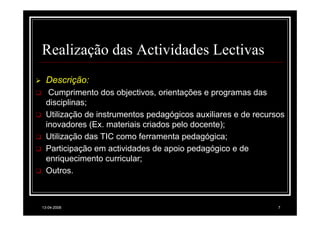 Realização das Actividades Lectivas
  Descrição:
   Cumprimento dos objectivos, orientações e programas das
  disciplinas;
  Utilização de instrumentos pedagógicos auxiliares e de recursos
  inovadores (Ex. materiais criados pelo docente);
  Utilização das TIC como ferramenta pedagógica;
  Participação em actividades de apoio pedagógico e de
  enriquecimento curricular;
  Outros.



13-04-2008                                                     7
 