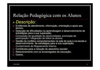 Relação Pedagógica com os Alunos
    Descrição:
    Evidências de atendimento, informação, orientação e apoio aos
    alunos;
    Detecção de dificuldades na aprendizagem e desenvolvimento de
    estratégias para a sua superação;
    Concessão de igualdade de oportunidades: promoção da
    participação / integração de todos os alunos;
    Gestão de conflitos comportamentais na sala de aula e na escola e
    desenvolvimento de estratégias para a sua superação;
    Cumprimento do Regulamento Interno;
    Contributos para a redução do abandono escolar;
    Relacionamento com os encarregados de educação;
    Outros.


13-04-2008                                                              8
 