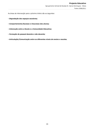 Projecto Educativo
                                                   Agrupamento Vertical de Escolas Dr. Garcia Domingues - Silves
                                                                                              Triénio 2008/2011



As áreas de intervenção para o próximo triénio são as seguintes:


- Degradação dos espaços escolares;


- Comportamento/Sucesso e Insucesso dos alunos;


- Interacção entre a Escola e a Comunidade Educativa;


- Formação do pessoal docente e não docente;


- Articulação/Comunicação entre os diferentes níveis de ensino e escolas.




                                                    10
 