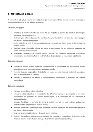 Projecto Educativo
                                                     Agrupamento Vertical de Escolas Dr. Garcia Domingues - Silves
                                                                                                Triénio 2008/2011



6. Objectivos Gerais

A comunidade educativa assume como objectivos gerais em consonância com os princípios orientadores
previamente definidos, os que a seguir se indicam:


De âmbito pedagógico


        Promover o desenvolvimento dos alunos no que respeita ao espírito de iniciativa, organização,
       autonomia, pensamento crítico;
      Contribuir para a formação pessoal e social do aluno, facultando-lhe, em contexto, a aprendizagem
       das regras e valores democráticos;
      Apoiar projectos a nível de turma, adaptados aos interesses dos alunos e que contribuam para o
       sucesso escolar;
      Contribuir para a formação integral do aluno, proporcionando-lhe um ensino de qualidade, de
       acordo com as suas capacidades;
      Desenvolver actividades de Enriquecimento Curricular de frequência facultativa, funcionando
       sempre como complemento, fora do horário lectivo, de acordo com os recursos de cada Escola.


De âmbito relacional


      Envolver as famílias na vida da Escola, nomeadamente no que respeita aos processos de ensino/
       aprendizagem e ao nível dos processos globais de decisão;

      Fomentar laços de cooperação e de trabalho em equipa entre os docentes, instituindo espaços de
       troca de experiências e de saberes;

      Reforçar a transmissão de valores e comportamentos conducentes à formação de cidadãos
       responsáveis.



De âmbito institucional


      Promover a reflexão da prática educativa;

      Adequar a prática educativa às necessidades dos diferentes alunos, no que respeita ao seu maior
       envolvimento no processo de ensino/ aprendizagem, e à construção da sua autonomia e
       responsabilização;

      Adequar/ flexibilizar o currículo de forma a instituir na sala de aula práticas pedagógicas
       contextualizadas e significativas para os alunos;

      Promover contactos e colaboração com diferentes parceiros educativos em actividades destinadas
       aos alunos e à comunidade;

      Favorecer a comunicação interna e da escola com o exterior;

      Centrar a formação no Agrupamento, procurando dar resposta às necessidades de docentes e não
       docentes, e numa perspectiva de resolução de problemas identificados na prática;


                                                     11
 