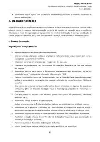 Projecto Educativo
                                                    Agrupamento Vertical de Escolas Dr. Garcia Domingues - Silves
                                                                                               Triénio 2008/2011



      Desenvolver elos de ligação com a Autarquia, estabelecendo protocolos e parcerias, no sentido de
       instituir intervenções;

7. Operacionalização

A operacionalização do projecto educativo contém linhas de actuação que deverão constituir a norma para o
próximo triénio. A presente operacionalização comporta as medidas de actuação para os problemas
detectados, o modo de organização do agrupamento (ao nível da distribuição de serviço, constituição de
turmas, projectos e parcerias, etc.), bem como as metas a alcançar, relativamente ao sucesso educativo.


a) Áreas de Intervenção


Degradação de Espaços Escolares


   •   Pretende-se responsabilizar as entidades competentes;

   •   Reforçar junto da autarquia o pedido de ampliação e melhoramento do parque escolar, bem como a
       aquisição de equipamento e mobiliário;

   •   Estabelecer parcerias com empresas para recuperação dos espaços;

   •   Estabelecer Acções/Parcerias com Encarregados de Educação e Associação de Pais para melhoria
       dos espaços;

   •   Desenvolver esforços para manter o Agrupamento relativamente bem apetrechado, no que diz
       respeito às Novas Tecnologias de Informação e Comunicação (TIC);

   •   Elaborar Projectos Curriculares de Turma orientados para a Educação Cívica, devendo desenvolver
       acções de preservação e conservação dos espaços e alteração de comportamentos e hábitos de
       consumo;

   •   Criar turmas de percursos curriculares alternativos devem privilegiar, em algumas das suas áreas
       curriculares, (Área de Projecto; Educação Visual e Tecnológica), projectos de intervenção na
       comunidade;

   •   Criar Eco-pontos nas escolas e em diferentes pontos-chave (salas dos professores; bibliotecas;
       refeitórios ,etc.);

   •   Possibilitar a criação de Pontos de Compostagem;

   •   Atribuir prioritariamente do Troféu Jack Petchey a alunos que se distingam no âmbito do civismo;

   •   Possibilidade de os Projectos Curriculares de Turma incluírem actividades que levem os alunos a
       responsabilizarem-se pela limpeza semanal da sala que utilizam e pela limpeza do pátio da escola;

   •   Desenvolver projectos no sentido de tornar os espaços escolares mais confortáveis e acolhedores;

   •   Possibilitar a criação a figura de um “Director de Instalações” responsável pela coordenação da
       intervenção nos espaços escolares;

   •   Promover reuniões de Assembleia de Delegados de Turma;

   •   Intervir no sentido de melhorar os serviços prestados ao nível do bar e refeitório;



                                                    12
 