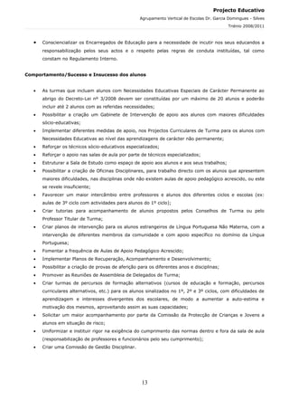 Projecto Educativo
                                                    Agrupamento Vertical de Escolas Dr. Garcia Domingues - Silves
                                                                                               Triénio 2008/2011



   •   Consciencializar os Encarregados de Educação para a necessidade de incutir nos seus educandos a
       responsabilização pelos seus actos e o respeito pelas regras de conduta instituídas, tal como
       constam no Regulamento Interno.


Comportamento/Sucesso e Insucesso dos alunos


   •   As turmas que incluam alunos com Necessidades Educativas Especiais de Carácter Permanente ao
       abrigo do Decreto-Lei nº 3/2008 devem ser constituídas por um máximo de 20 alunos e poderão
       incluir até 2 alunos com as referidas necessidades;
   •   Possibilitar a criação um Gabinete de Intervenção de apoio aos alunos com maiores dificuldades
       sócio-educativas;
   •   Implementar diferentes medidas de apoio, nos Projectos Curriculares de Turma para os alunos com
       Necessidades Educativas ao nível das aprendizagens de carácter não permanente;
   •   Reforçar os técnicos sócio-educativos especializados;
   •   Reforçar o apoio nas salas de aula por parte de técnicos especializados;
   •   Estruturar a Sala de Estudo como espaço de apoio aos alunos e aos seus trabalhos;
   •   Possibilitar a criação de Oficinas Disciplinares, para trabalho directo com os alunos que apresentem
       maiores dificuldades, nas disciplinas onde não existem aulas de apoio pedagógico acrescido, ou este
       se revele insuficiente;
   •   Favorecer um maior intercâmbio entre professores e alunos dos diferentes ciclos e escolas (ex:
       aulas de 3º ciclo com actividades para alunos do 1º ciclo);
   •   Criar tutorias para acompanhamento de alunos propostos pelos Conselhos de Turma ou pelo
       Professor Titular de Turma;
   •   Criar planos de intervenção para os alunos estrangeiros de Língua Portuguesa Não Materna, com a
       intervenção de diferentes membros da comunidade e com apoio específico no domínio da Língua
       Portuguesa;
   •   Fomentar a frequência de Aulas de Apoio Pedagógico Acrescido;
   •   Implementar Planos de Recuperação, Acompanhamento e Desenvolvimento;
   •   Possibilitar a criação de provas de aferição para os diferentes anos e disciplinas;
   •   Promover as Reuniões de Assembleia de Delegados de Turma;
   •   Criar turmas de percursos de formação alternativos (cursos de educação e formação, percursos
       curriculares alternativos, etc.) para os alunos sinalizados no 1º, 2º e 3º ciclos, com dificuldades de
       aprendizagem e interesses divergentes dos escolares, de modo a aumentar a auto-estima e
       motivação dos mesmos, aproveitando assim as suas capacidades;
   •   Solicitar um maior acompanhamento por parte da Comissão da Protecção de Crianças e Jovens a
       alunos em situação de risco;
   •   Uniformizar e instituir rigor na exigência do cumprimento das normas dentro e fora da sala de aula
       (responsabilização de professores e funcionários pelo seu cumprimento);
   •   Criar uma Comissão de Gestão Disciplinar.




                                                     13
 