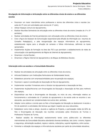 Projecto Educativo
                                                      Agrupamento Vertical de Escolas Dr. Garcia Domingues - Silves
                                                                                                 Triénio 2008/2011



Divulgação da Informação e Articulação entre os diferentes níveis de ensino e as diferentes
escolas


   •   Favorecer um maior intercâmbio entre professores e alunos dos diferentes ciclos e escolas (ex:
       aulas de 3º ciclo com actividades para alunos do 1º ciclo);
   •   Utilizar Espaços comuns do Agrupamento;
   •   Realizar Reuniões Semestrais de articulação entre os diferentes níveis de ensino (meados do 1º e 3º
       períodos);
   •   Realizar actividades de final de período/ano com articulação entre os diferentes níveis de ensino;
   •   Criar a figura do Assessor de Comunicação responsável pela difusão da informação (ex: resumos do
       Conselho      Pedagógico),   e   pela   reorganização   dos   espaços   informativos   do   agrupamento,
       estabelecendo regras para a afixação de cartazes e folhas informativas, definindo os locais
       apropriados;
   •   Implementar Acções de formação na área das TIC’s que permitam o estabelecimento de redes de
       comunicação e de aperfeiçoamento da Página da Internet do Agrupamento;
   •   Dinamizar o Jornal Escolar;
   •   Dinamizar a Página Internet do Agrupamento e do Blogue da Biblioteca Escolar;




Interacção entre as escolas e a Comunidade Educativa


   •   Realizar de actividades de articulação entre os diferentes níveis de ensino;

   •   Articular/Colaborar com Instituições Particulares de Solidariedade Social;

   •   Estabelecer parcerias com empresas/entidades para recuperação dos espaços;

   •   Favorecer o apoio à constituição da Associação de Pais do Agrupamento;

   •   Implementar reuniões Trimestrais entre o Director do Agrupamento e Associação de Pais;

   •   Implementar Acções/Parcerias com Encarregados de Educação e Associação de Pais para melhoria
       dos espaços,

   •   Disponibilizar aos Pais e Encarregados de Educação, no início do ano, informação relativa ao
       funcionamento e actividades do 1º período do agrupamento e da escola onde se encontra o seu
       educando, que deverá ser complementada nos outros dois períodos;

   •   Adoptar como prática o convite para os Pais e Encarregados de Educação se deslocarem à escola a
       fim de assistirem a actividades não lectivas que digam respeito aos seus educandos;

   •   Estabelecer como meta a atingir, durante a vigência do Projecto, a participação média de 60% de
       Pais e Encarregados de Educação nas reuniões convocadas pelos Directores de Turmas e
       Professores Titulares de Turma;

   •      Realizar   sessões   de   informação/    esclarecimento    tendo   como   público-alvo   os   diferentes
       intervenientes da Comunidade Educativa abordando diversas temáticas, tais como: civismo; higiene
       e segurança, alimentação saudável, regras e valores, indisciplina, suporte legislativo, entre outras;

   •   Fomentar a utilização dos espaços e infra-estruturas escolares por parte da comunidade educativa;

                                                       14
 