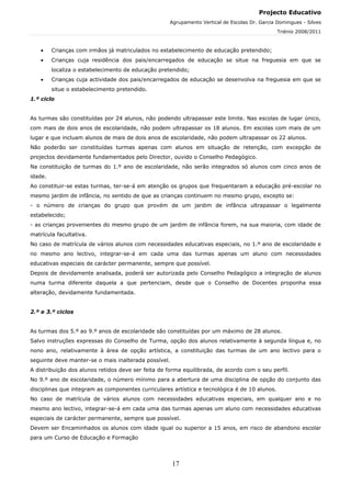 Projecto Educativo
                                                    Agrupamento Vertical de Escolas Dr. Garcia Domingues - Silves
                                                                                               Triénio 2008/2011



    •    Crianças com irmãos já matriculados no estabelecimento de educação pretendido;
    •    Crianças cuja residência dos pais/encarregados de educação se situe na freguesia em que se
         localiza o estabelecimento de educação pretendido;
    •    Crianças cuja actividade dos pais/encarregados de educação se desenvolva na freguesia em que se
         situe o estabelecimento pretendido.
1.º ciclo


As turmas são constituídas por 24 alunos, não podendo ultrapassar este limite. Nas escolas de lugar único,
com mais de dois anos de escolaridade, não podem ultrapassar os 18 alunos. Em escolas com mais de um
lugar e que incluam alunos de mais de dois anos de escolaridade, não podem ultrapassar os 22 alunos.
Não poderão ser constituídas turmas apenas com alunos em situação de retenção, com excepção de
projectos devidamente fundamentados pelo Director, ouvido o Conselho Pedagógico.
Na constituição de turmas do 1.º ano de escolaridade, não serão integrados só alunos com cinco anos de
idade.
Ao constituir-se estas turmas, ter-se-á em atenção os grupos que frequentaram a educação pré-escolar no
mesmo jardim de infância, no sentido de que as crianças continuem no mesmo grupo, excepto se:
- o número de crianças do grupo que provém de um jardim de infância ultrapassar o legalmente
estabelecido;
- as crianças provenientes do mesmo grupo de um jardim de infância forem, na sua maioria, com idade de
matrícula facultativa.
No caso de matrícula de vários alunos com necessidades educativas especiais, no 1.º ano de escolaridade e
no mesmo ano lectivo, integrar-se-á em cada uma das turmas apenas um aluno com necessidades
educativas especiais de carácter permanente, sempre que possível.
Depois de devidamente analisada, poderá ser autorizada pelo Conselho Pedagógico a integração de alunos
numa turma diferente daquela a que pertenciam, desde que o Conselho de Docentes proponha essa
alteração, devidamente fundamentada.


2.º e 3.º ciclos


As turmas dos 5.º ao 9.º anos de escolaridade são constituídas por um máximo de 28 alunos.
Salvo instruções expressas do Conselho de Turma, opção dos alunos relativamente à segunda língua e, no
nono ano, relativamente à área de opção artística, a constituição das turmas de um ano lectivo para o
seguinte deve manter-se o mais inalterada possível.
A distribuição dos alunos retidos deve ser feita de forma equilibrada, de acordo com o seu perfil.
No 9.º ano de escolaridade, o número mínimo para a abertura de uma disciplina de opção do conjunto das
disciplinas que integram as componentes curriculares artística e tecnológica é de 10 alunos.
No caso de matrícula de vários alunos com necessidades educativas especiais, em qualquer ano e no
mesmo ano lectivo, integrar-se-á em cada uma das turmas apenas um aluno com necessidades educativas
especiais de carácter permanente, sempre que possível.
Devem ser Encaminhados os alunos com idade igual ou superior a 15 anos, em risco de abandono escolar
para um Curso de Educação e Formação



                                                      17
 