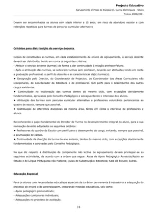 Projecto Educativo
                                                     Agrupamento Vertical de Escolas Dr. Garcia Domingues - Silves
                                                                                                Triénio 2008/2011



Devem ser encaminhados os alunos com idade inferior a 15 anos, em risco de abandono escolar e com
retenções repetidas para turmas de percurso curricular alternativo




Critérios para distribuição do serviço docente


Depois de constituídas as turmas, em cada estabelecimento de ensino do Agrupamento, o serviço docente
deverá ser distribuído, tendo em conta os seguintes critérios:
- Atribuir o serviço docente (turmas) de forma a dar continuidade à relação professor/aluno.
- Após a atribuição das turmas, se sobrarem turmas sem professor, deverão ser atribuídas tendo em conta
a graduação profissional, o perfil do docente e as características da(s) turma(s).
► Designação pelo Director, do Coordenador de Projectos, do Coordenador das Áreas Curriculares não
Disciplinares, do Coordenador da Biblioteca e de professores com perfil para o desempenho dos outros
cargos existentes.
► Continuidade na leccionação das turmas dentro do mesmo ciclo, com excepções devidamente
fundamentadas, aprovadas pelo Conselho Pedagógico e salvaguardando o interesse dos alunos.
► Atribuição das turmas com percurso curricular alternativo a professores voluntários pertencentes ao
quadro de escola, sempre que possível.
► Distribuição de diferentes disciplinas da mesma área, tendo em conta o interesse de professores e
alunos.


Reconhecendo o papel fundamental do Director de Turma no desenvolvimento integral do aluno, para a sua
nomeação deverão adoptados os seguintes critérios:
► Professores do quadro da Escola com perfil para o desempenho do cargo, evitando, sempre que possível,
a acumulação de cargos.
► Continuidade da direcção da turma do ano anterior, dentro do mesmo ciclo, com excepções devidamente
fundamentadas e aprovadas pelo Conselho Pedagógico.


No que diz respeito à distribuição da componente não lectiva de Agrupamento devem privilegiar-se as
seguintes actividades, de acordo com a ordem que segue: Aulas de Apoio Pedagógico Acrescido/Apoio ao
Estudo e de Língua Portuguesa não Materna; Aulas de Substituição; Biblioteca; Sala de Estudo; outras.




Educação Especial


Para os alunos com necessidades educativas especiais de carácter permanente é necessária a adequação do
processo de ensino e de aprendizagem, integrando medidas educativas, tais como:
- Apoio pedagógico personalizado;
- Adequações curriculares individuais;
- Adequações no processo de avaliação;


                                                      18
 