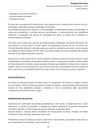 Projecto Educativo
                                                    Agrupamento Vertical de Escolas Dr. Garcia Domingues - Silves
                                                                                               Triénio 2008/2011



- Adequação no processo de matrícula;
- Currículo específico individual;
- Tecnologias de apoio.


As metas que o agrupamento se propõe atingir visam aspectos como a autonomia dos alunos ao nível da:
alimentação, independência pessoal, socialização e motricidade.
As Estratégias definidas devem centrar-se: na funcionalidade, na organização do espaço e da actividade; no
reforço das competências e conteúdos gerais da aprendizagem; no desenvolvimento das competências
específicas; na adequação dos recursos às necessidades dos alunos, de acordo com o estipulado no
Programa Educativo Individual.


É de referir que os alunos que usufruem da medida educativa “Adequações Curriculares Individuais” têm
como padrão o currículo comum e devem adquirir as competências terminais de ciclo. Os alunos com
“Currículo Específico Individual”, não estão sujeitos ao regime de transição de ano escolar, nem ao processo
de avaliação do regime educativo comum. Estes alunos estão sujeitos aos critérios específicos de avaliação
definidos no seu Programa Educativo Individual.


Sempre que um aluno usufrua de um currículo específico individual e esteja a três anos de atingir a idade
correspondente à conclusão da escolaridade obrigatória, deverá o agrupamento proceder à implementação
do Plano Individual de Transição e deverá apresentar diversas oportunidades de contacto com o mundo do
trabalho, dentro e fora do agrupamento (com eventuais parcerias), que possibilitem ao aluno preparar-se
para o exercício de uma actividade profissional ou seja inserido numa instituição de carácter ocupacional.




Intervenção Precoce


No âmbito da intervenção precoce na infância este é um agrupamento de referência no Algarve e deverá
por isso integrar o Núcleo de Educação Especial, proceder ao despiste e acompanhamento/intervenção das
crianças em risco estabelecido, biológico e ambiental. A área de abrangência deste agrupamento
corresponde aos concelhos de Silves e Lagoa.




Estabelecimento de parcerias


Pretendemos dar continuidade às parcerias já estabelecidas e criar outras, nomeadamente com o sector
empresarial, no sentido de possibilitar a realização de estágios profissionais. As parcerias actualmente
existentes, encontram-se discriminadas nos anexos e abrangem as seguintes áreas:
Desporto Escolar e Desporto Sénior; Actividades de Enriquecimento Curricular; Projectos de Âmbito
Comunitário; Saúde; Educação; Segurança; Acção Social.


Pretendemos ao longo da vigência do projecto implementar novas parcerias, que abranjam novas áreas ou
que complementem as já existentes. Assim pretende-se:


                                                     19
 