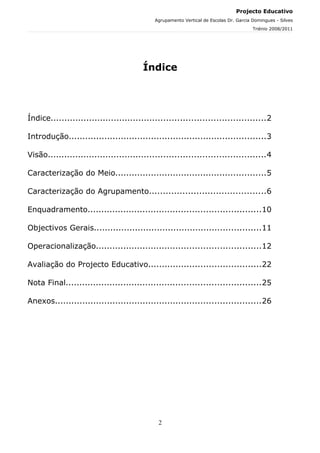 Projecto Educativo
                                            Agrupamento Vertical de Escolas Dr. Garcia Domingues - Silves
                                                                                       Triénio 2008/2011




                                        Índice




Índice..............................................................................2

Introdução........................................................................3

Visão...............................................................................4

Caracterização do Meio.......................................................5

Caracterização do Agrupamento..........................................6

Enquadramento...............................................................10

Objectivos Gerais.............................................................11

Operacionalização............................................................12

Avaliação do Projecto Educativo.........................................22

Nota Final.......................................................................25

Anexos...........................................................................26




                                             2
 