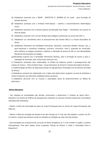 Projecto Educativo
                                                   Agrupamento Vertical de Escolas Dr. Garcia Domingues - Silves
                                                                                              Triénio 2008/2011




   α)   Estabelecer protocolo com o INUAF - INSTITUTO D. AFONSO III em Loulé - para formação de
        pessoal docente;

   β)   Estabelecer protocolo com o Instituto Multi-ópticas – rastreio e encaminhamento oftalmológico
        anual;

   χ)   Estabelecer protocolo com a Escola Superior de Educação Jean Piaget – Intercâmbio com alunos na
        área da saúde;

   δ)   Estabelecer protocolo com o Grupo Pestana para estágios profissionais de alunos dos CEF´s;

   ε)   Estabelecer um intercâmbio entre os alunos/turmas das Escolas EB2,3 e a Escola Secundária de
        Silves;

   φ)   Estabelecer Protocolos com Entidades Financeiras: bancárias, comerciais (Modelo, Alicoop, Lidl...),
        agro-industriais e industriais (madeiras, corticeira, citricultura “Lara”), empresas de construção,
        para melhorar os espaços escolares e viabilizar a colocação de alunos de CEF ou com Necessidades
        Educativas Permanentes em estágio;
   g)Intercâmbio Cultural com a Sociedade Filarmónica Silvense, para a formação de alunos e para a
        realização de concertos, pelo menos duas vezes por ano;
   h) Estabelecer protocolos para colaborações no âmbito do desporto escolar e prosseguimento das
   classes do mesmo – Silves Futebol Clube ; Grupo Recreativo do Enxerim e Escola Secundária de Silves;
   i) Implementação do Plano de Segurança Escolar do Agrupamento (Protecção Civil da Câmara Municipal
   de Silves);
   j) Estabelecer protocolo de colaboração com a Algar para desenvolver projectos na área do Ambiente e
   colocar Ecopontos nos diferentes estabelecimentos escolares;
   l) Estabelecer parcerias com os museus e associações locais de desenvolvimento ou defesa do
   património.




Oferta Educativa


- Dar resposta às necessidades das famílias continuando a desenvolver o Projecto de Apoio Sócio -
Educativo nos Jardins de Infância do Agrupamento utilizando os recursos humanos disponíveis (animadoras
colocadas pela Autarquia);


- Manter a oferta de leccionação de apoio de Língua Portuguesa para os alunos de Língua Portuguesa não
Materna;


- Manter a oferta de ocupação de tempos livres das crianças do 1º ciclo que não estejam a usufruir de ATL
no exterior, sempre que possível, tendo em atenção as condições de cada uma das escolas;


- Das actividades de enriquecimento curricular de oferta obrigatória no 1º ciclo constam o Inglês e o Estudo
Acompanhado. Para além destas, foram propostas “Estudo da Música” e ainda a “Actividade Física e
Desportiva”;

                                                    20
 