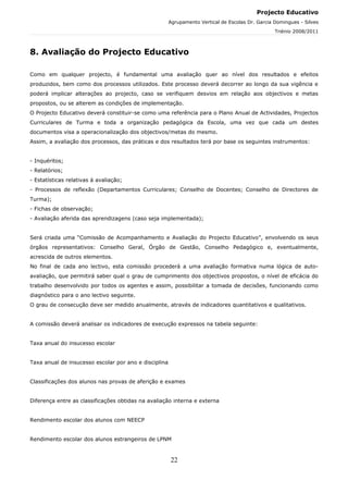 Projecto Educativo
                                                       Agrupamento Vertical de Escolas Dr. Garcia Domingues - Silves
                                                                                                  Triénio 2008/2011



8. Avaliação do Projecto Educativo

Como em qualquer projecto, é fundamental uma avaliação quer ao nível dos resultados e efeitos
produzidos, bem como dos processos utilizados. Este processo deverá decorrer ao longo da sua vigência e
poderá implicar alterações ao projecto, caso se verifiquem desvios em relação aos objectivos e metas
propostos, ou se alterem as condições de implementação.
O Projecto Educativo deverá constituir-se como uma referência para o Plano Anual de Actividades, Projectos
Curriculares de Turma e toda a organização pedagógica da Escola, uma vez que cada um destes
documentos visa a operacionalização dos objectivos/metas do mesmo.
Assim, a avaliação dos processos, das práticas e dos resultados terá por base os seguintes instrumentos:


- Inquéritos;
- Relatórios;
- Estatísticas relativas à avaliação;
- Processos de reflexão (Departamentos Curriculares; Conselho de Docentes; Conselho de Directores de
Turma);
- Fichas de observação;
- Avaliação aferida das aprendizagens (caso seja implementada);


Será criada uma “Comissão de Acompanhamento e Avaliação do Projecto Educativo”, envolvendo os seus
órgãos representativos: Conselho Geral, Órgão de Gestão, Conselho Pedagógico e, eventualmente,
acrescida de outros elementos.
No final de cada ano lectivo, esta comissão procederá a uma avaliação formativa numa lógica de auto-
avaliação, que permitirá saber qual o grau de cumprimento dos objectivos propostos, o nível de eficácia do
trabalho desenvolvido por todos os agentes e assim, possibilitar a tomada de decisões, funcionando como
diagnóstico para o ano lectivo seguinte.
O grau de consecução deve ser medido anualmente, através de indicadores quantitativos e qualitativos.


A comissão deverá analisar os indicadores de execução expressos na tabela seguinte:


Taxa anual do insucesso escolar


Taxa anual de insucesso escolar por ano e disciplina


Classificações dos alunos nas provas de aferição e exames


Diferença entre as classificações obtidas na avaliação interna e externa


Rendimento escolar dos alunos com NEECP


Rendimento escolar dos alunos estrangeiros de LPNM



                                                       22
 