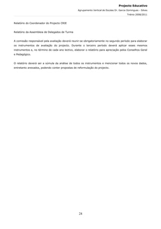 Projecto Educativo
                                                  Agrupamento Vertical de Escolas Dr. Garcia Domingues - Silves
                                                                                             Triénio 2008/2011



Relatório do Coordenador do Projecto CRIE


Relatório da Assembleia de Delegados de Turma


A comissão responsável pela avaliação deverá reunir-se obrigatoriamente no segundo período para elaborar
os instrumentos de avaliação do projecto. Durante o terceiro período deverá aplicar esses mesmos
instrumentos e, no término de cada ano lectivo, elaborar o relatório para apreciação pelos Conselhos Geral
e Pedagógico.


O relatório deverá ser a súmula da análise de todos os instrumentos e mencionar todos os novos dados,
entretanto anexados, podendo conter propostas de reformulação do projecto.




                                                   24
 