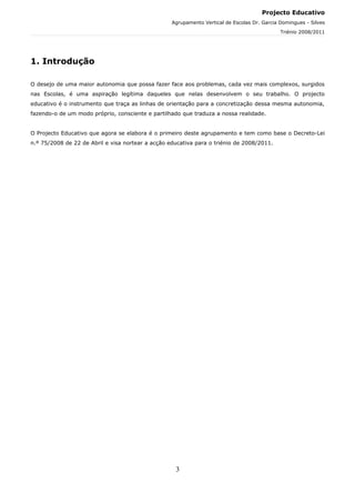 Projecto Educativo
                                                   Agrupamento Vertical de Escolas Dr. Garcia Domingues - Silves
                                                                                              Triénio 2008/2011




1. Introdução

O desejo de uma maior autonomia que possa fazer face aos problemas, cada vez mais complexos, surgidos
nas Escolas, é uma aspiração legítima daqueles que nelas desenvolvem o seu trabalho. O projecto
educativo é o instrumento que traça as linhas de orientação para a concretização dessa mesma autonomia,
fazendo-o de um modo próprio, consciente e partilhado que traduza a nossa realidade.


O Projecto Educativo que agora se elabora é o primeiro deste agrupamento e tem como base o Decreto-Lei
n.º 75/2008 de 22 de Abril e visa nortear a acção educativa para o triénio de 2008/2011.




                                                    3
 