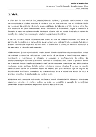 Projecto Educativo
                                                     Agrupamento Vertical de Escolas Dr. Garcia Domingues - Silves
                                                                                                Triénio 2008/2011



2. Visão

A Escola deve ser vista como um todo, onde se promove a equidade, a igualdade e o envolvimento de todos
os intervenientes no processo educativo. A motivação deve ser uma constante. Para tal, o reconhecimento
da importância do contributo individual e a responsabilização de todos os envolvidos torna-se primordial.
Das interacções dos vários intervenientes, do seu compromisso e envolvimento, surgem o confronto e a
formação de ideias que, após ponderação, dão lugar a juízos de valor e a tomada de decisões. A tomada de
decisões deve traduzir-se em estratégias adaptativas, cognitivas e identitárias.


A par das normas e regras pré-estabelecidas devem ter lugar as reflexões conjuntas, num clima de
participação democrática e de transparência, que preconizam uma visão partilhada, negociada, fruto de um
trabalho colaborativo e cooperativo. Só desta forma se podem aferir os contributos individuais e colectivos e
ser valorizadas as competências transversais.


Tendo em conta que as disparidades no sucesso escolar podem decorrer das desigualdades sociais ou das
necessidades individuais de cada um dos nossos alunos, há que ajustar o desempenho dos docentes,
incentivando   e   reconhecendo    a   utilização,   a       adequação   e   aperfeiçoamento   de   práticas   de
ensino/aprendizagem inovadoras que visem a promoção do sucesso educativo. Assim, os processos devem
ser o resultado de uma reflexão partilhada com base nas necessidades e expectativas, para a melhoria dos
resultados e ainda a satisfação de todos os intervenientes no processo educativo. O currículo e a restante
oferta educativa devem ser igualmente objecto de reflexão, para que o resultado seja um conjunto de
aprendizagens significativas conducentes ao desenvolvimento social e pessoal dos alunos, de modo a
promover a igualdade de oportunidades e a equidade social.


Pretende-se, pois, aprofundar uma cultura de avaliação interna de desempenho, integradora dos actores
educativos, promotora de melhores práticas e, ainda, que possibilite a aquisição de competências
conducentes ao desenvolvimento de processos efectivos de auto-avaliação.




                                                         4
 
