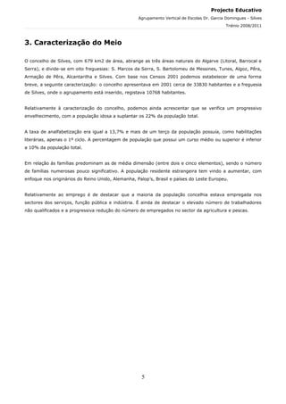 Projecto Educativo
                                                   Agrupamento Vertical de Escolas Dr. Garcia Domingues - Silves
                                                                                              Triénio 2008/2011



3. Caracterização do Meio

O concelho de Silves, com 679 km2 de área, abrange as três áreas naturais do Algarve (Litoral, Barrocal e
Serra), e divide-se em oito freguesias: S. Marcos da Serra, S. Bartolomeu de Messines, Tunes, Algoz, Pêra,
Armação de Pêra, Alcantarilha e Silves. Com base nos Censos 2001 podemos estabelecer de uma forma
breve, a seguinte caracterização: o concelho apresentava em 2001 cerca de 33830 habitantes e a freguesia
de Silves, onde o agrupamento está inserido, registava 10768 habitantes.


Relativamente à caracterização do concelho, podemos ainda acrescentar que se verifica um progressivo
envelhecimento, com a população idosa a suplantar os 22% da população total.


A taxa de analfabetização era igual a 13,7% e mais de um terço da população possuía, como habilitações
literárias, apenas o 1º ciclo. A percentagem de população que possui um curso médio ou superior é inferior
a 10% da população total.


Em relação às famílias predominam as de média dimensão (entre dois e cinco elementos), sendo o número
de famílias numerosas pouco significativo. A população residente estrangeira tem vindo a aumentar, com
enfoque nos originários do Reino Unido, Alemanha, Palop’s, Brasil e países do Leste Europeu.


Relativamente ao emprego é de destacar que a maioria da população concelhia estava empregada nos
sectores dos serviços, função pública e indústria. É ainda de destacar o elevado número de trabalhadores
não qualificados e a progressiva redução do número de empregados no sector da agricultura e pescas.




                                                    5
 