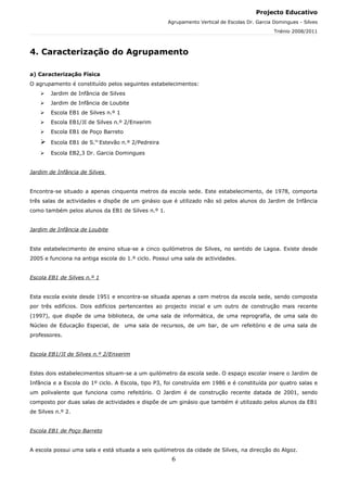 Projecto Educativo
                                                    Agrupamento Vertical de Escolas Dr. Garcia Domingues - Silves
                                                                                               Triénio 2008/2011



4. Caracterização do Agrupamento

a) Caracterização Física
O agrupamento é constituído pelos seguintes estabelecimentos:
       Jardim de Infância de Silves
       Jardim de Infância de Loubite
       Escola EB1 de Silves n.º 1
       Escola EB1/JI de Silves n.º 2/Enxerim
       Escola EB1 de Poço Barreto

       Escola EB1 de S.to Estevão n.º 2/Pedreira

       Escola EB2,3 Dr. Garcia Domingues


Jardim de Infância de Silves


Encontra-se situado a apenas cinquenta metros da escola sede. Este estabelecimento, de 1978, comporta
três salas de actividades e dispõe de um ginásio que é utilizado não só pelos alunos do Jardim de Infância
como também pelos alunos da EB1 de Silves n.º 1.


Jardim de Infância de Loubite


Este estabelecimento de ensino situa-se a cinco quilómetros de Silves, no sentido de Lagoa. Existe desde
2005 e funciona na antiga escola do 1.º ciclo. Possui uma sala de actividades.


Escola EB1 de Silves n.º 1


Esta escola existe desde 1951 e encontra-se situada apenas a cem metros da escola sede, sendo composta
por três edifícios. Dois edifícios pertencentes ao projecto inicial e um outro de construção mais recente
(1997), que dispõe de uma biblioteca, de uma sala de informática, de uma reprografia, de uma sala do
Núcleo de Educação Especial, de      uma sala de recursos, de um bar, de um refeitório e de uma sala de
professores.


Escola EB1/JI de Silves n.º 2/Enxerim


Estes dois estabelecimentos situam-se a um quilómetro da escola sede. O espaço escolar insere o Jardim de
Infância e a Escola do 1º ciclo. A Escola, tipo P3, foi construída em 1986 e é constituída por quatro salas e
um polivalente que funciona como refeitório. O Jardim é de construção recente datada de 2001, sendo
composto por duas salas de actividades e dispõe de um ginásio que também é utilizado pelos alunos da EB1
de Silves n.º 2.


Escola EB1 de Poço Barreto


A escola possui uma sala e está situada a seis quilómetros da cidade de Silves, na direcção do Algoz.
                                                     6
 