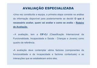 AVALIAÇÃO ESPECIALIZADA
Uma vez constituída a equipa, a primeira etapa consiste na análise
da informação disponível para posteriormente se decidir O que é
necessário avaliar, quem vai avaliar e como se avalia – Roteiro
de Avaliação.


 A avaliação, tem a CIF-CJ (Classificação Internacional da
Funcionalidade, Incapacidade e Saúde - Crianças e Jovens) como
quadro de referência.


A avaliação deve contemplar vários factores (componentes da
funcionalidade e da incapacidade e factores contextuais) e as
interacções que se estabelecem entre eles.
 