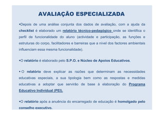 AVALIAÇÃO ESPECIALIZADA
 Depois de uma análise conjunta dos dados de avaliação, com a ajuda da
checklist é elaborado um relatório técnico-pedagógico onde se identifica o
perfil de funcionalidade do aluno (actividade e participação, as funções e
estruturas do corpo, facilitadores e barreiras que a nível dos factores ambientais
influenciam essa mesma funcionalidade).


 O relatório é elaborado pelo S.P.O. e Núcleo de Apoios Educativos.


 O relatório deve explicar as razões que determinam as necessidades
educativas especiais, a sua tipologia bem como as respostas e medidas
educativas a adoptar que servirão de base à elaboração do Programa
Educativo Individual (PEI).


 O relatório após a anuência do encarregado de educação é homolgado pelo
conselho executivo.
 