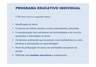 PROGRAMA EDUCATIVO INDIVIDUAL

O PEI deve incluir os seguintes dados:


Identificação do aluno;
O resumo da história escolar e outros antecedentes relevantes;
A caracterização dos indicadores de funcionalidade e do nível de
aquisições e dificuldades do aluno;
Os factores ambientais que funcionam como facilitadores ou como
barreiras à participação e à aprendizagem;
Nível de participação do aluno nas actividades educativas da
escola;
Definição das medidas educativas a implementar;
 