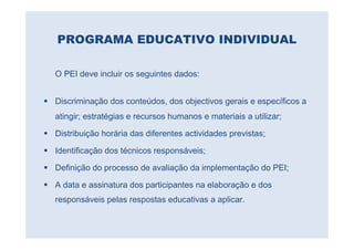 PROGRAMA EDUCATIVO INDIVIDUAL

O PEI deve incluir os seguintes dados:


Discriminação dos conteúdos, dos objectivos gerais e específicos a
atingir; estratégias e recursos humanos e materiais a utilizar;

Distribuição horária das diferentes actividades previstas;

Identificação dos técnicos responsáveis;

Definição do processo de avaliação da implementação do PEI;

A data e assinatura dos participantes na elaboração e dos
responsáveis pelas respostas educativas a aplicar.
 