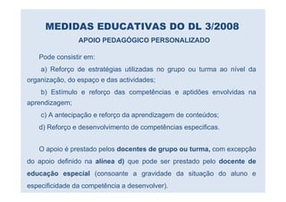 MEDIDAS EDUCATIVAS DO DL 3/2008
                APOIO PEDAGÓGICO PERSONALIZADO

   Pode consistir em:
    a) Reforço de estratégias utilizadas no grupo ou turma ao nível da
organização, do espaço e das actividades;
    b) Estímulo e reforço das competências e aptidões envolvidas na
aprendizagem;
    c) A antecipação e reforço da aprendizagem de conteúdos;
   d) Reforço e desenvolvimento de competências especificas.


   O apoio é prestado pelos docentes de grupo ou turma, com excepção
do apoio definido na alínea d) que pode ser prestado pelo docente de
educação especial (consoante a gravidade da situação do aluno e
especificidade da competência a desenvolver).
 