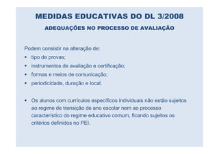 MEDIDAS EDUCATIVAS DO DL 3/2008
        ADEQUAÇÕES NO PROCESSO DE AVALIAÇÃO


Podem consistir na alteração de:
  tipo de provas;
  instrumentos de avaliação e certificação;
  formas e meios de comunicação;
  periodicidade, duração e local.


  Os alunos com currículos específicos individuais não estão sujeitos
  ao regime de transição de ano escolar nem ao processo
  característico do regime educativo comum, ficando sujeitos os
  critérios definidos no PEI.
 