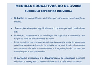 MEDIDAS EDUCATIVAS DO DL 3/2008
              CURRÍCULO ESPECÍFICO INDIVIDUAL


    Substitui as competências definidas por cada nível de educação e
    ensino.

    Pressupõe alterações significativas no currículo podendo traduzir-se
    em:
•   Introdução, substituição e ou eliminação de objectivos e conteúdos, em
    função do nível de funcionalidade do aluno;
•   Inclui conteúdos que promovem à autonomia pessoal e social do aluno e dá
    prioridade ao desenvolvimento de actividades de cariz funcional centradas
    nos contextos de vida, à comunicação e à organização do processo de
    transição para a vida pós-escolar.


    O conselho executivo e o departamento de educação especial
    orientam e asseguram o desenvolvimento dos referidos currículos
 